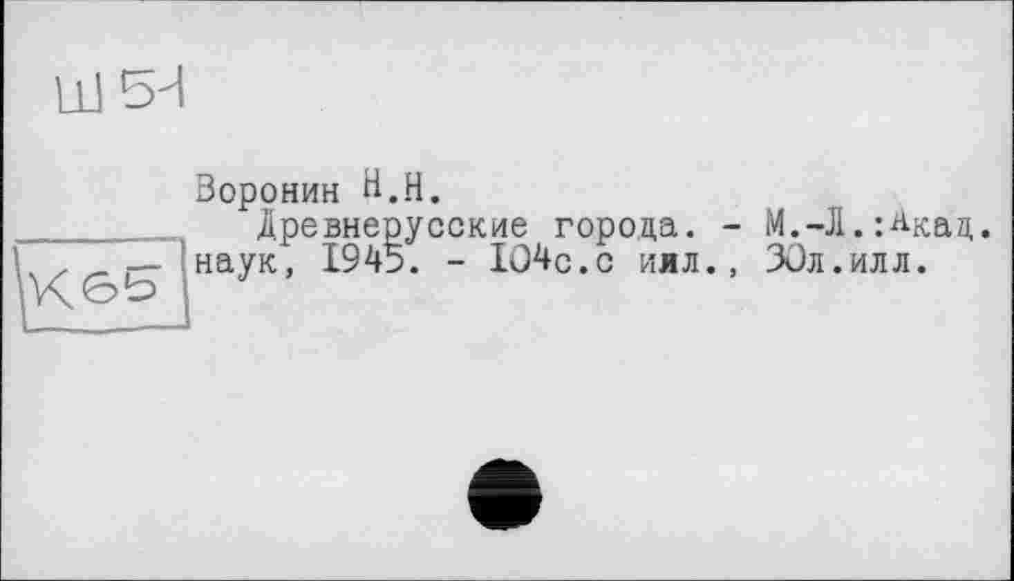 ﻿НІбИ
Воронин В.H.
Древнерусские города. - М.-Л.;Акац. наук, 1945. - І04с.с иял., ЗОл.илл.